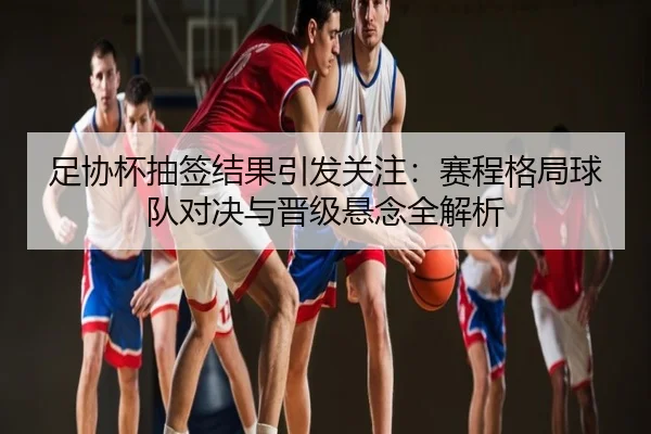 足协杯抽签结果引发关注：赛程格局球队对决与晋级悬念全解析
