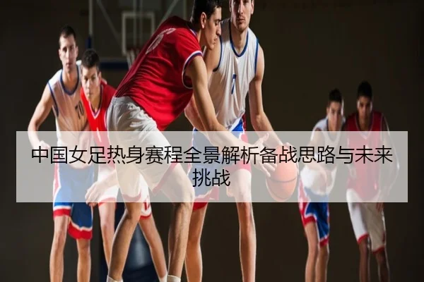 中国女足热身赛程全景解析备战思路与未来挑战