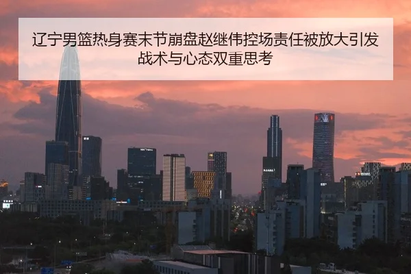 辽宁男篮热身赛末节崩盘赵继伟控场责任被放大引发战术与心态双重思考