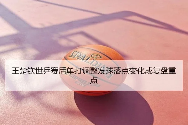 王楚钦世乒赛后单打调整发球落点变化成复盘重点