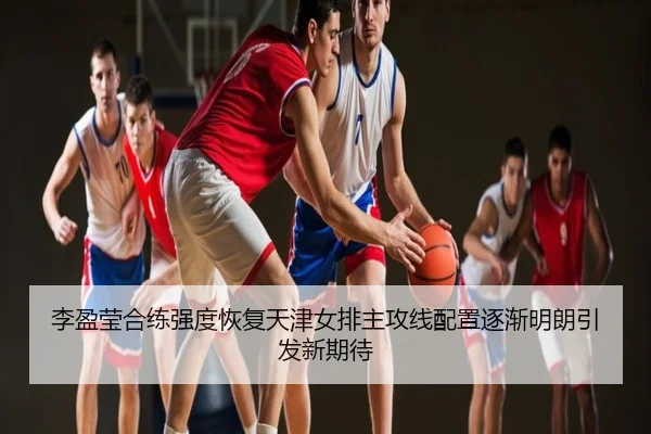 李盈莹合练强度恢复天津女排主攻线配置逐渐明朗引发新期待