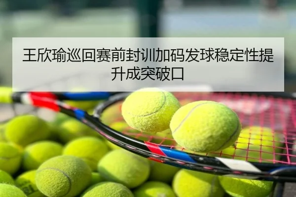 王欣瑜巡回赛前封训加码发球稳定性提升成突破口
