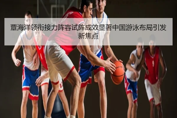 覃海洋领衔接力阵容试阵成效显著中国游泳布局引发新焦点