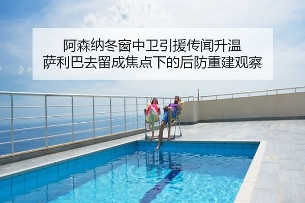 阿森纳冬窗中卫引援传闻升温 萨利巴去留成焦点下的后防重建观察